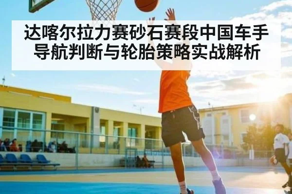 达喀尔拉力赛砂石赛段中国车手导航判断与轮胎策略实战解析
